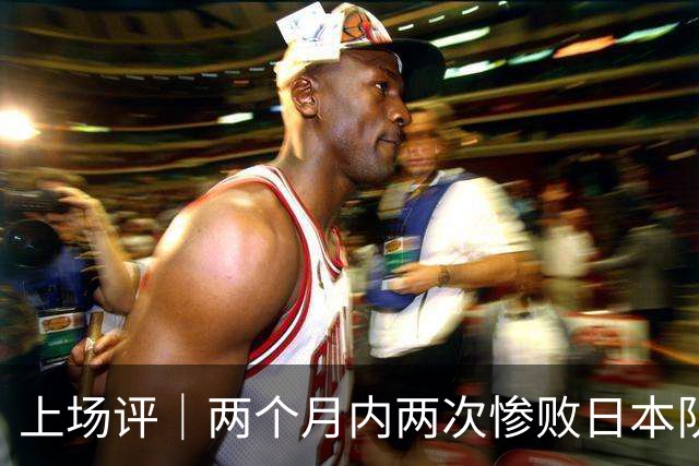 上场评｜两个月内两次惨败日本队，中国男篮输掉的远不止20分